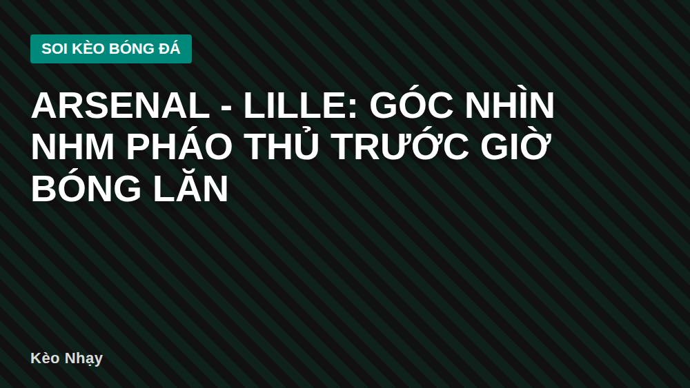 Arsenal - Lille: Góc nhìn NHM Pháo Thủ trước giờ bóng lăn